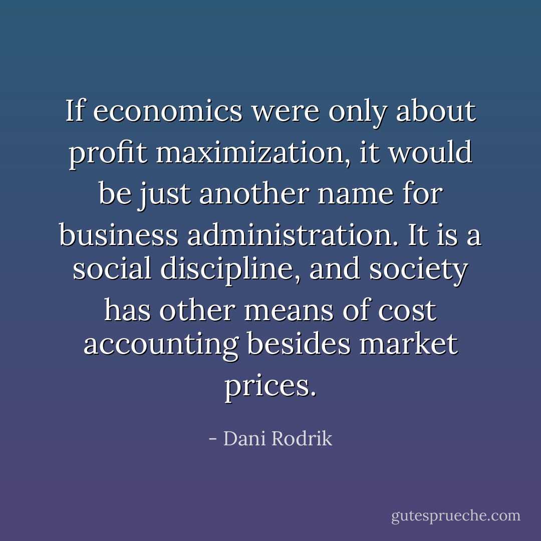 If economics were only about profit maximization, it would be just another name for business administration. It is a social discipline, and society has other means of cost accounting besides market prices. - Dani Rodrik