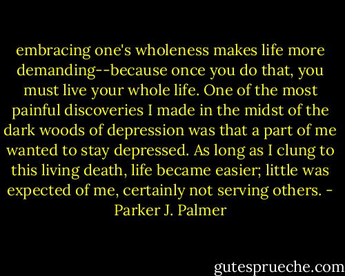 embracing one's wholeness makes life more demanding--because once you do that, you must live your whole life. One of the most painful discoveries I made in the midst of the dark woods of depression was that a part of me wanted to stay depressed. As long as I clung to this living death, life became easier; little was expected of me, certainly not serving others. - Parker J. Palmer