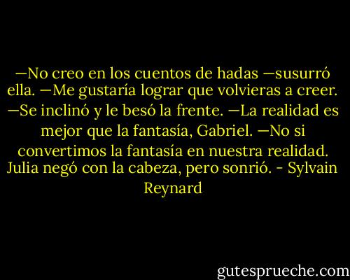 —No creo en los cuentos de hadas —susurró ella.<br />—Me gustaría lograr que volvieras a creer. —Se inclinó y le besó la frente.<br />—La realidad es mejor que la fantasía, Gabriel.<br />—No si convertimos la fantasía en nuestra realidad.<br />Julia negó con la cabeza, pero sonrió. - Sylvain Reynard