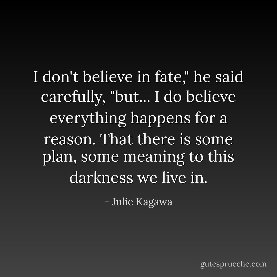 I don't believe in fate," he said carefully, "but... I do believe everything happens for a reason. That there is some plan, some meaning to this darkness we live in. - Julie Kagawa