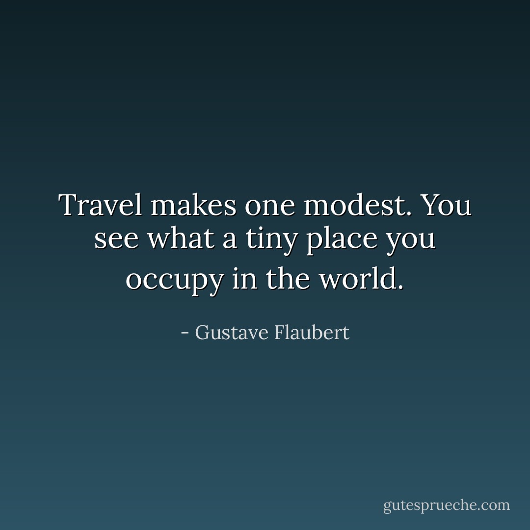 Travel makes one modest. You see what a tiny place you occupy in the world. - Gustave Flaubert