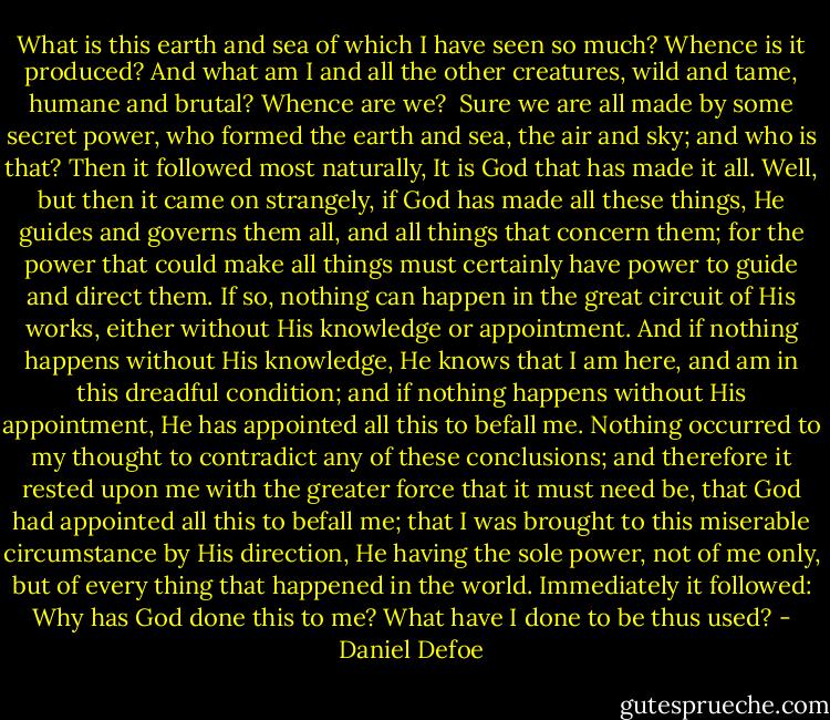 What is this earth and sea of which I have seen so much? Whence is it produced? And what am I and all the other creatures, wild and tame, humane and brutal? Whence are we? <br />Sure we are all made by some secret power, who formed the earth and sea, the air and sky; and who is that?<br />Then it followed most naturally, It is God that has made it all. Well, but then it came on strangely, if God has made all these things, He guides and governs them all, and all things that concern them; for the power that could make all things must certainly have power to guide and direct them.<br />If so, nothing can happen in the great circuit of His works, either without His knowledge or appointment.<br />And if nothing happens without His knowledge, He knows that I am here, and am in this dreadful condition; and if nothing happens without His appointment, He has appointed all this to befall me.<br />Nothing occurred to my thought to contradict any of these conclusions; and therefore it rested upon me with the greater force that it must need be, that God had appointed all this to befall me; that I was brought to this miserable circumstance by His direction, He having the sole power, not of me only, but of every thing that happened in the world. Immediately it followed:<br />Why has God done this to me? What have I done to be thus used? - Daniel Defoe