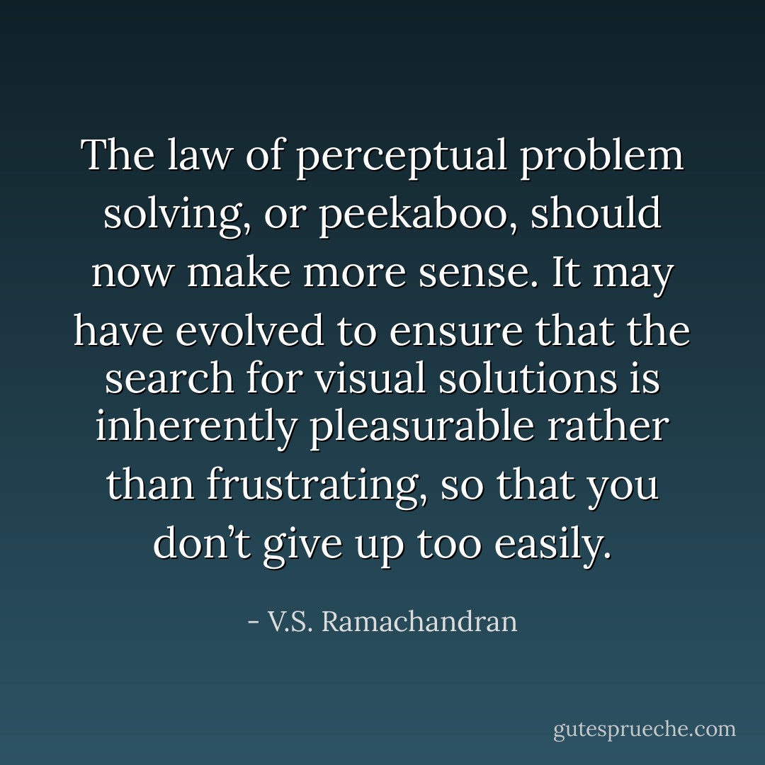 The law of perceptual problem solving, or peekaboo, should now make more sense. It may have evolved to ensure that the search for visual solutions is inherently pleasurable rather than frustrating, so that you don’t give up too easily. - V.S. Ramachandran
