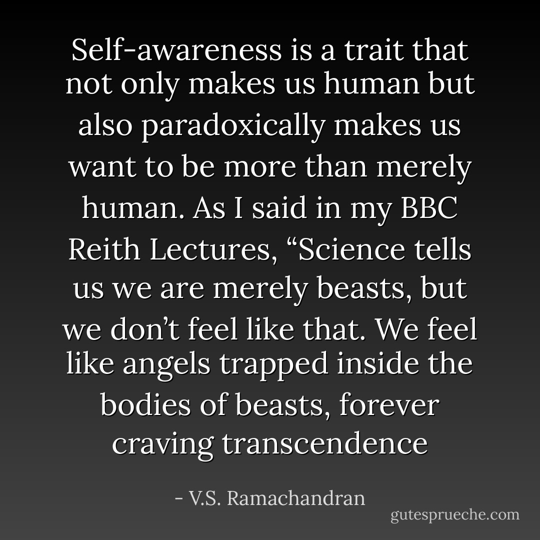 Self-awareness is a trait that not only makes us human but also paradoxically makes us want to be more than merely human. As I said in my BBC Reith Lectures, “Science tells us we are merely beasts, but we don’t feel like that. We feel like angels trapped inside the bodies of beasts, forever craving transcendence - V.S. Ramachandran