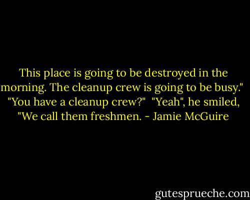 This place is going to be destroyed in the morning. The cleanup crew is going to be busy."<br /><br />"You have a cleanup crew?"<br /><br />"Yeah", he smiled, "We call them freshmen. - Jamie McGuire