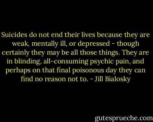 Suicides do not end their lives because they are weak, mentally ill, or depressed - though certainly they may be all those things. They are in blinding, all-consuming psychic pain, and perhaps on that final poisonous day they can find no reason not to. - Jill Bialosky