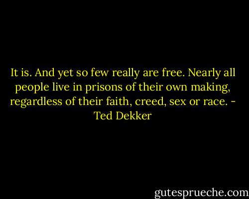 It is. And yet so few really are free. Nearly all people live in prisons of their own making, regardless of their faith, creed, sex or race. - Ted Dekker