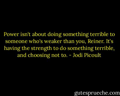 Power isn't about doing something terrible to someone who's weaker than you, Reiner. It's having the strength to do something terrible, and choosing not to. - Jodi Picoult
