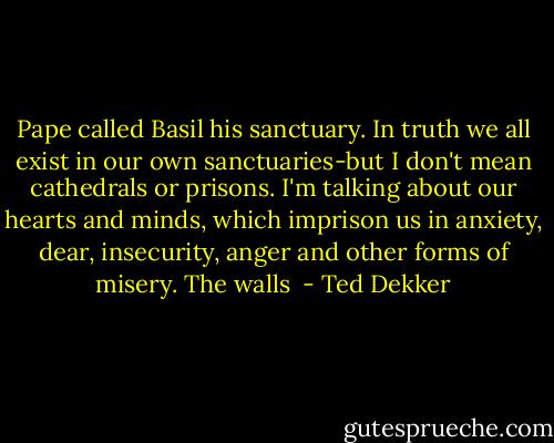 Pape called Basil his sanctuary. In truth we all exist in our own sanctuaries-but I don't mean cathedrals or prisons. I'm talking about our hearts and minds, which imprison us in anxiety, dear, insecurity, anger and other forms of misery. The walls  - Ted Dekker