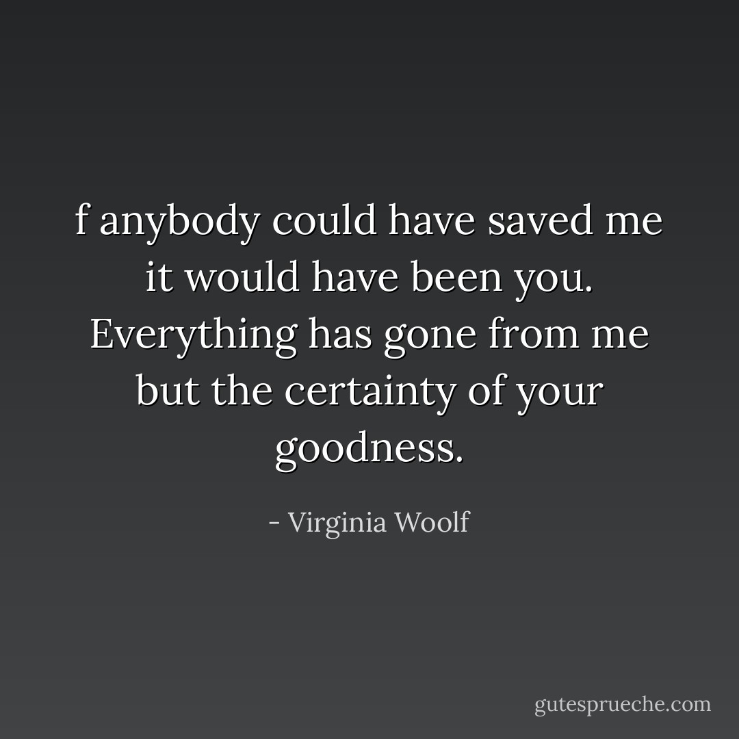 f anybody could have saved me it would have been you. Everything has gone from me but the certainty of your goodness. - Virginia Woolf