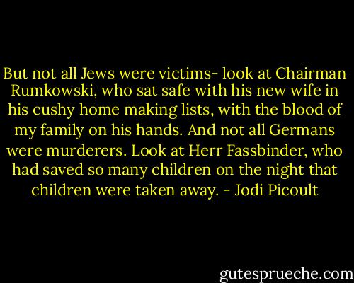 But not all Jews were victims- look at Chairman Rumkowski, who sat safe with his new wife in his cushy home making lists, with the blood of my family on his hands. And not all Germans were murderers. Look at Herr Fassbinder, who had saved so many children on the night that children were taken away. - Jodi Picoult