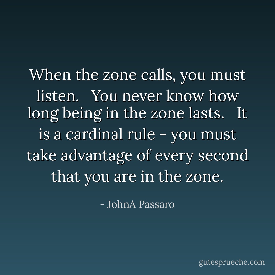 When the zone calls, you must listen. <br /><br />You never know how long being in the zone lasts.<br /> <br />It is a cardinal rule - you must take advantage of every second that you are in the zone. - JohnA Passaro