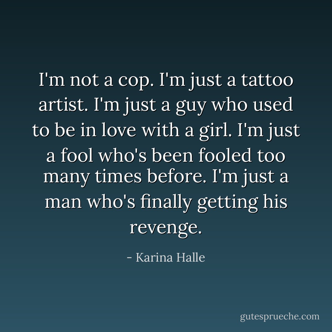 I'm not a cop. I'm just a tattoo artist. I'm just a guy who used to be in love with a girl. I'm just a fool who's been fooled too many times before. I'm just a man who's finally getting his revenge. - Karina Halle