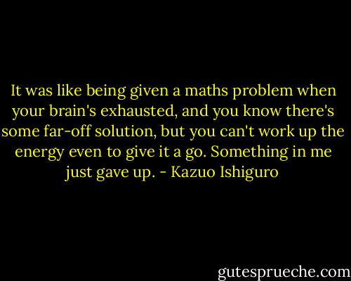 It was like being given a maths problem when your brain's exhausted, and you know there's some far-off solution, but you can't work up the energy even to give it a go. Something in me just gave up. - Kazuo Ishiguro