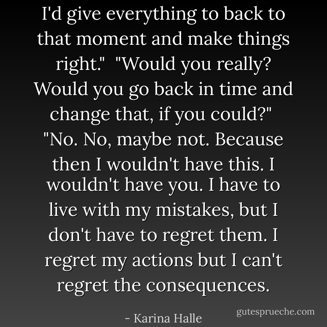 I'd give everything to back to that moment and make things right."<br /><br />"Would you really? Would you go back in time and change that, if you could?"<br /><br />"No. No, maybe not. Because then I wouldn't have this. I wouldn't have you. I have to live with my mistakes, but I don't have to regret them. I regret my actions but I can't regret the consequences. - Karina Halle