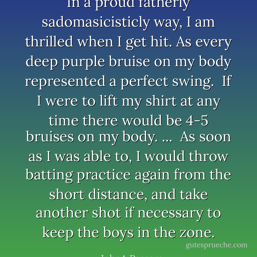 In a proud fatherly sadomasicisticly way, I am thrilled when I get hit. As every deep purple bruise on my body represented a perfect swing. <br />If I were to lift my shirt at any time there would be 4-5 bruises on my body. ...<br /><br />As soon as I was able to, I would throw batting practice again from the short distance, and take another shot if necessary to keep the boys in the zone. - JohnA Passaro