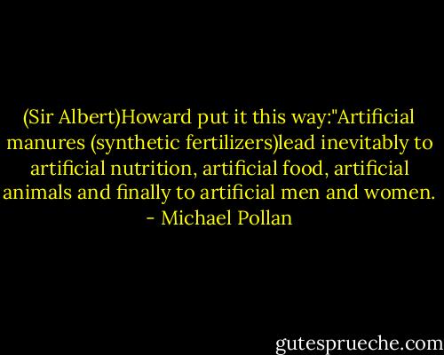 (Sir Albert)Howard put it this way:"Artificial manures (synthetic fertilizers)lead inevitably to artificial nutrition, artificial food, artificial animals and finally to artificial men and women. - Michael Pollan