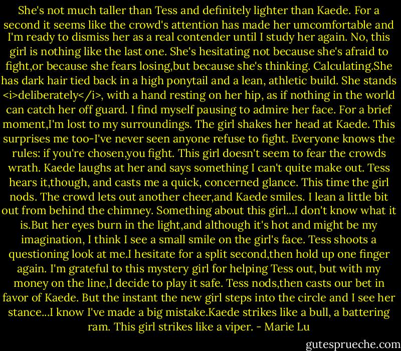 She's not much taller than Tess and definitely lighter than Kaede. For a second it seems like the crowd's attention has made her umcomfortable and I'm ready to dismiss her as a real contender until I study her again. No, this girl is nothing like the last one. She's hesitating not because she's afraid to fight,or because she fears losing,but because she's thinking. Calculating.She has dark hair tied back in a high ponytail and a lean, athletic build. She stands <i>deliberately</i>, with a hand resting on her hip, as if nothing in the world can catch her off guard. I find myself pausing to admire her face.<br />For a brief moment,I'm lost to my surroundings.<br />The girl shakes her head at Kaede. This surprises me too-I've never seen anyone refuse to fight. Everyone knows the rules: if you're chosen,you fight. This girl doesn't seem to fear the crowds wrath. Kaede laughs at her and says something I can't quite make out. Tess hears it,though, and casts me a quick, concerned glance.<br />This time the girl nods. The crowd lets out another cheer,and Kaede smiles. I lean a little bit out from behind the chimney. Something about this girl...I don't know what it is.But her eyes burn in the light,and although it's hot and might be my imagination, I think I see a small smile on the girl's face.<br />Tess shoots a questioning look at me.I hesitate for a split second,then hold up one finger again. I'm grateful to this mystery girl for helping Tess out, but with my money on the line,I decide to play it safe. Tess nods,then casts our bet in favor of Kaede.<br />But the instant the new girl steps into the circle and I see her stance...I know I've made a big mistake.Kaede strikes like a bull, a battering ram.<br />This girl strikes like a viper. - Marie Lu