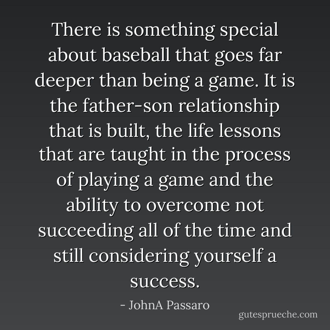 There is something special about baseball that goes far deeper than being a game. It is the father-son relationship that is built, the life lessons that are taught in the process of playing a game and the ability to overcome not succeeding all of the time and still considering yourself a success. - JohnA Passaro