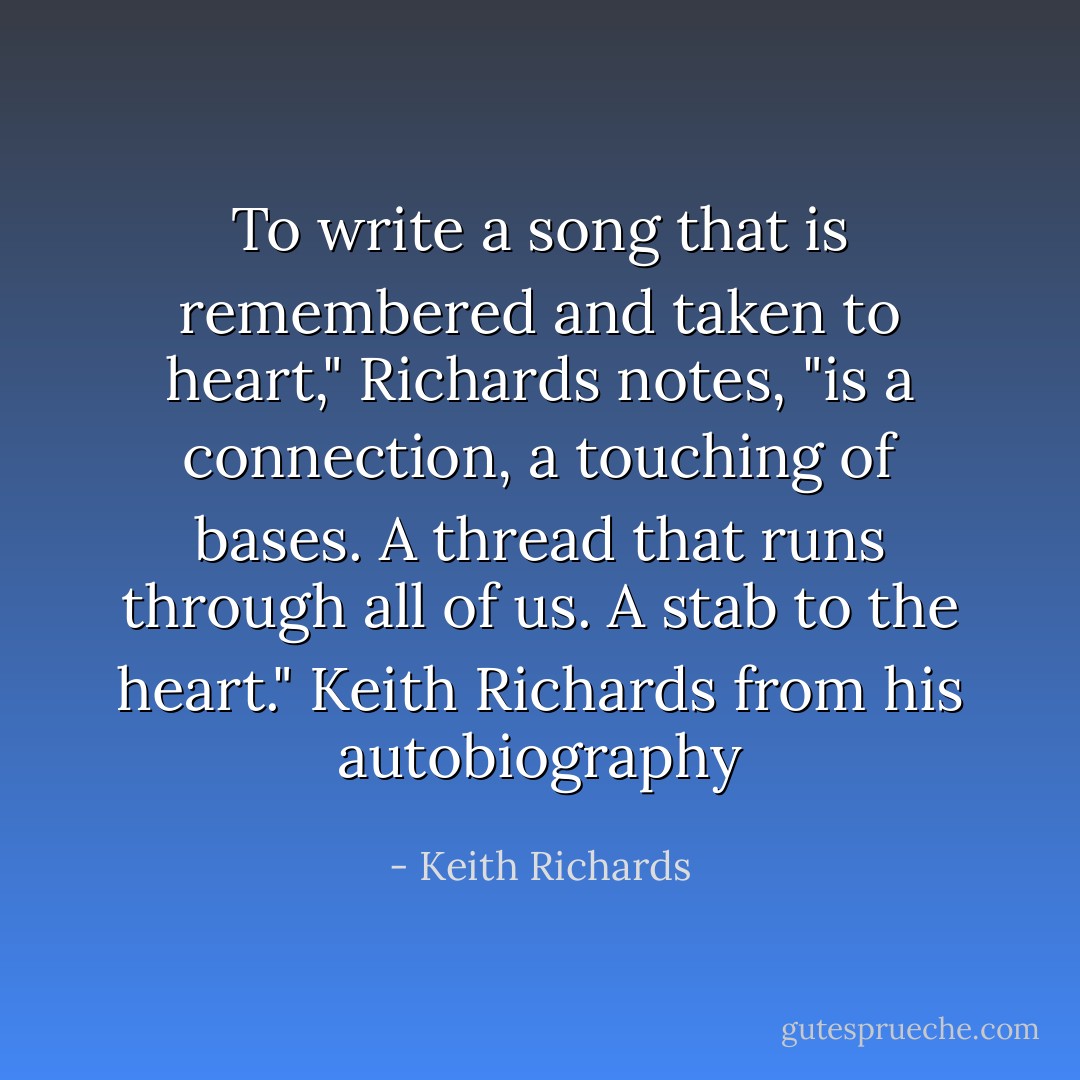 To write a song that is remembered and taken to heart," Richards notes, "is a connection, a touching of bases. A thread that runs through all of us. A stab to the heart." Keith Richards from his autobiography - Keith Richards