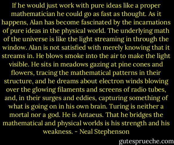 If he would just work with pure ideas like a proper mathematician he could go as fast as thought. As it happens, Alan has become fascinated by the incarnations of pure ideas in the physical world. The underlying math of the universe is like the light streaming in through the window. Alan is not satisfied with merely knowing that it streams in. He blows smoke into the air to make the light visible. He sits in meadows gazing at pine cones and flowers, tracing the mathematical patterns in their structure, and he dreams about electron winds blowing over the glowing filaments and screens of radio tubes, and, in their surges and eddies, capturing something of what is going on in his own brain. Turing is neither a mortal nor a god. He is Antaeus. That he bridges the mathematical and physical worlds is his strength and his weakness. - Neal Stephenson