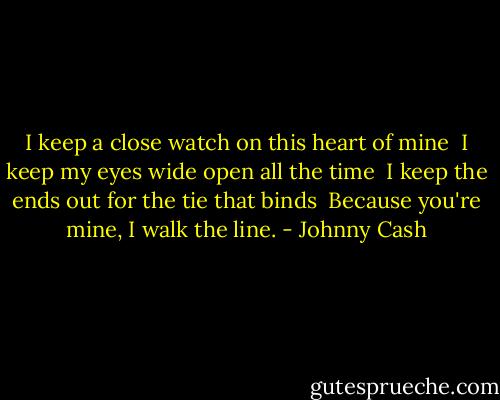 I keep a close watch on this heart of mine<br /> I keep my eyes wide open all the time<br /> I keep the ends out for the tie that binds<br /> Because you're mine, I walk the line. - Johnny Cash