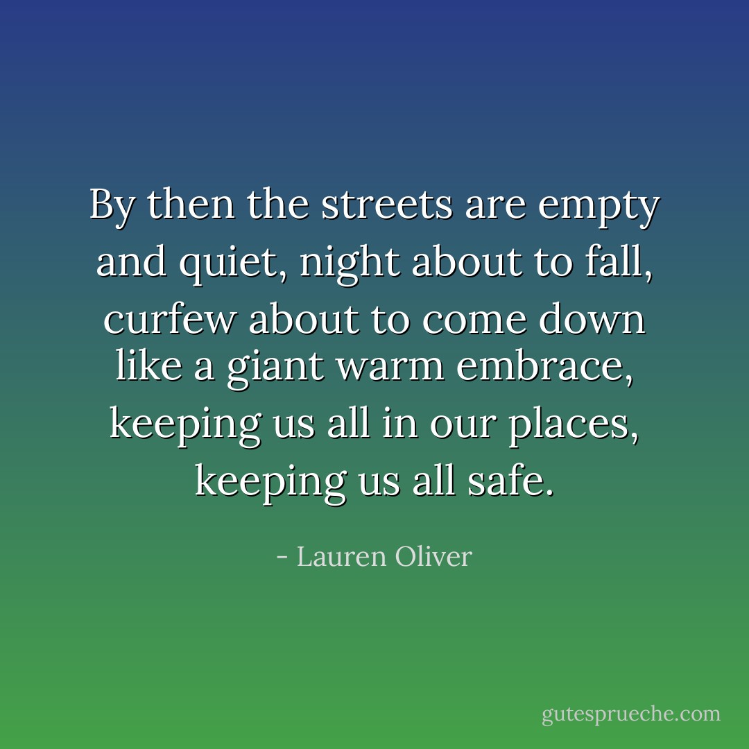 By then the streets are empty and quiet, night about to fall, curfew about to come down like a giant warm embrace, keeping us all in our places, keeping us all safe. - Lauren Oliver