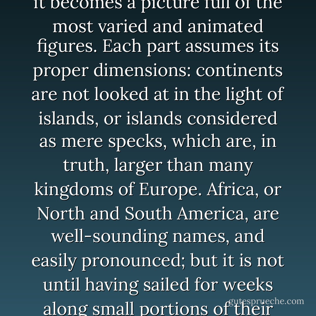 There are several other sources of enjoyment in a long voyage, which are of a more reasonable nature. The map of the world ceases to be a blank; it becomes a picture full of the most varied and animated figures. Each part assumes its proper dimensions: continents are not looked at in the light of islands, or islands considered as mere specks, which are, in truth, larger than many kingdoms of Europe. Africa, or North and South America, are well-sounding names, and easily pronounced; but it is not until having sailed for weeks along small portions of their shores, that one is thoroughly convinced what vast spaces on our immense world these names imply. - Charles Darwin