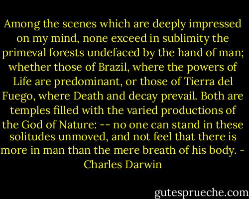 Among the scenes which are deeply impressed on my mind, none exceed in sublimity the primeval forests undefaced by the hand of man; whether those of Brazil, where the powers of Life are predominant, or those of Tierra del Fuego, where Death and decay prevail. Both are temples filled with the varied productions of the God of Nature: -- no one can stand in these solitudes unmoved, and not feel that there is more in man than the mere breath of his body. - Charles Darwin