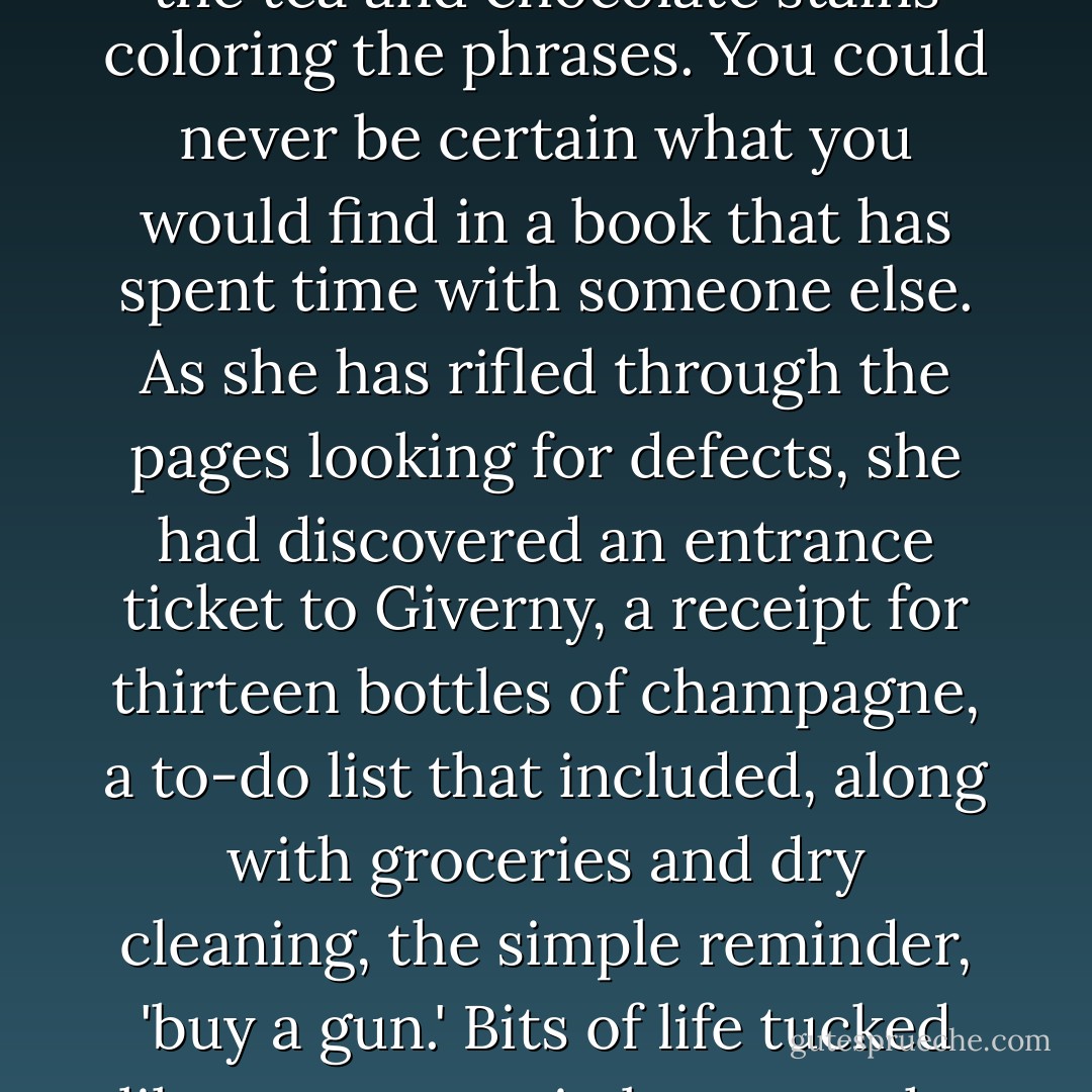 She quickly realized she had an affinity for the older books and their muted scents of past dinners and foreign countries, the tea and chocolate stains coloring the phrases. You could never be certain what you would find in a book that has spent time with someone else. As she has rifled through the pages looking for defects, she had discovered an entrance ticket to Giverny, a receipt for thirteen bottles of champagne, a to-do list that included, along with groceries and dry cleaning, the simple reminder, 'buy a gun.' Bits of life tucked like stowaways in between the chapters. Sometimes she couldn't decide which story she was most drawn to. - Erica Bauermeister