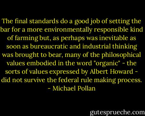 The final standards do a good job of setting the bar for a more environmentally responsible kind of farming but, as perhaps was inevitable as soon as bureaucratic and industrial thinking was brought to bear, many of the philosophical values embodied in the word "organic" - the sorts of values expressed by Albert Howard - did not survive the federal rule making process. - Michael Pollan