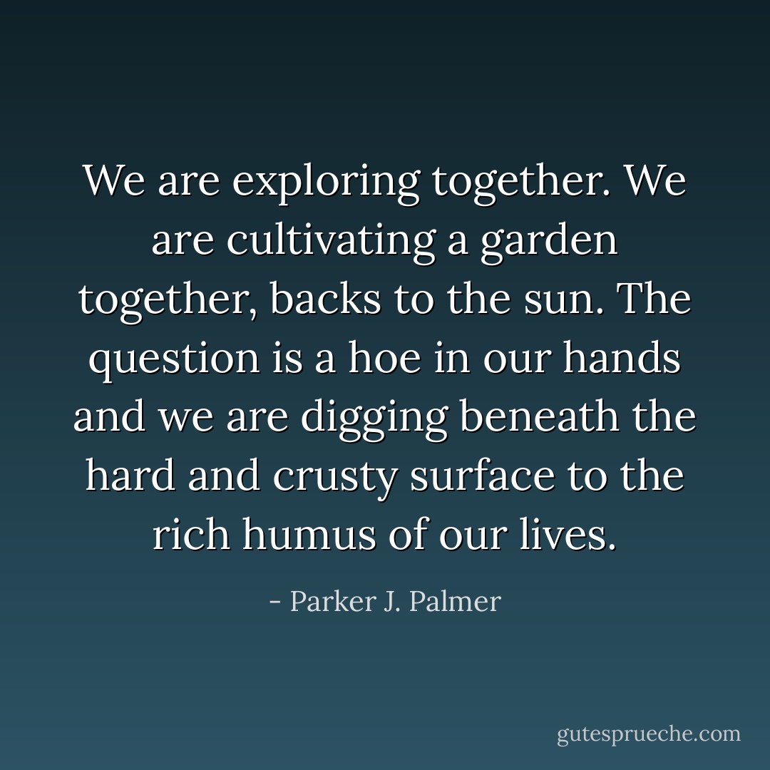 We are exploring together. We are cultivating a garden together, backs to the sun. The question is a hoe in our hands and we are digging beneath the hard and crusty surface to the rich humus of our lives. - Parker J. Palmer