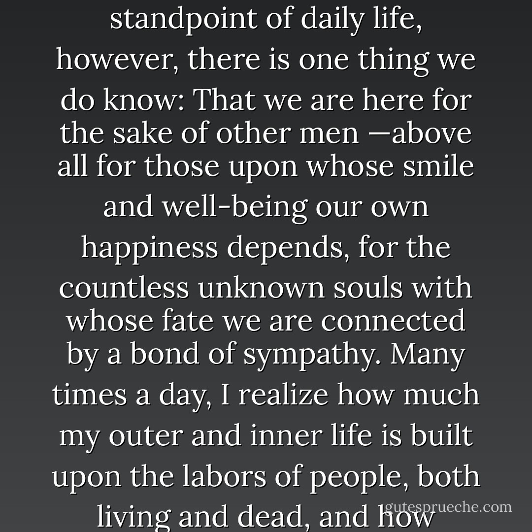 Strange is our situation here upon earth. Each of us comes for a short visit, not knowing why, yet sometimes seeming to a divine purpose. From the standpoint of daily life, however, there is one thing we do know: That we are here for the sake of other men —above all for those upon whose smile and well-being our own happiness depends, for the countless unknown souls with whose fate we are connected by a bond of sympathy. Many times a day, I realize how much my outer and inner life is built upon the labors of people, both living and dead, and how earnestly I must exert myself in order to give in return as much as I have received and am still receiving. - Albert Einstein