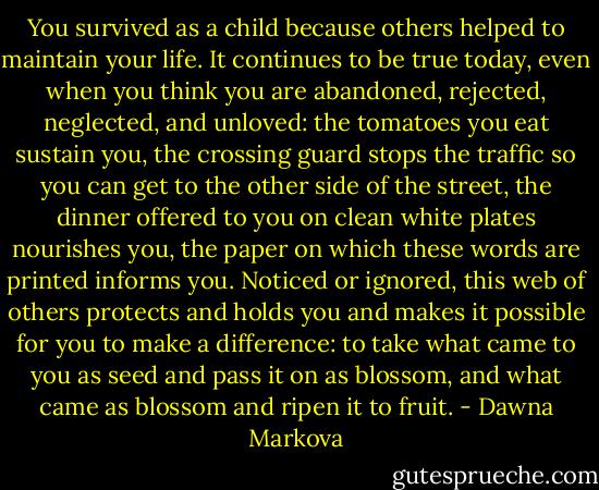 You survived as a child because others helped to maintain your life. It continues to be true today, even when you think you are abandoned, rejected, neglected, and unloved: the tomatoes you eat sustain you, the crossing guard stops the traffic so you can get to the other side of the street, the dinner offered to you on clean white plates nourishes you, the paper on which these words are printed informs you. Noticed or ignored, this web of others protects and holds you and makes it possible for you to make a difference: to take what came to you as seed and pass it on as blossom, and what came as blossom and ripen it to fruit. - Dawna Markova