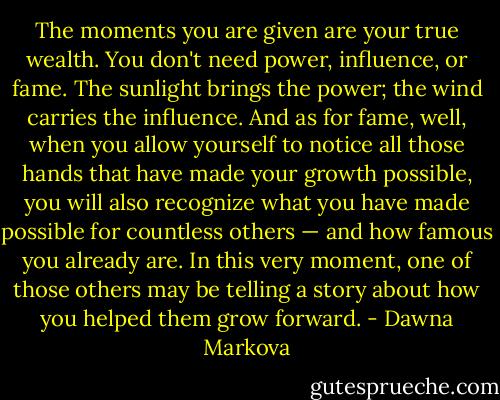 The moments you are given are your true wealth. You don't need power, influence, or fame. The sunlight brings the power; the wind carries the influence. And as for fame, well, when you allow yourself to notice all those hands that have made your growth possible, you will also recognize what you have made possible for countless others — and how famous you already are. In this very moment, one of those others may be telling a story about how you helped them grow forward. - Dawna Markova