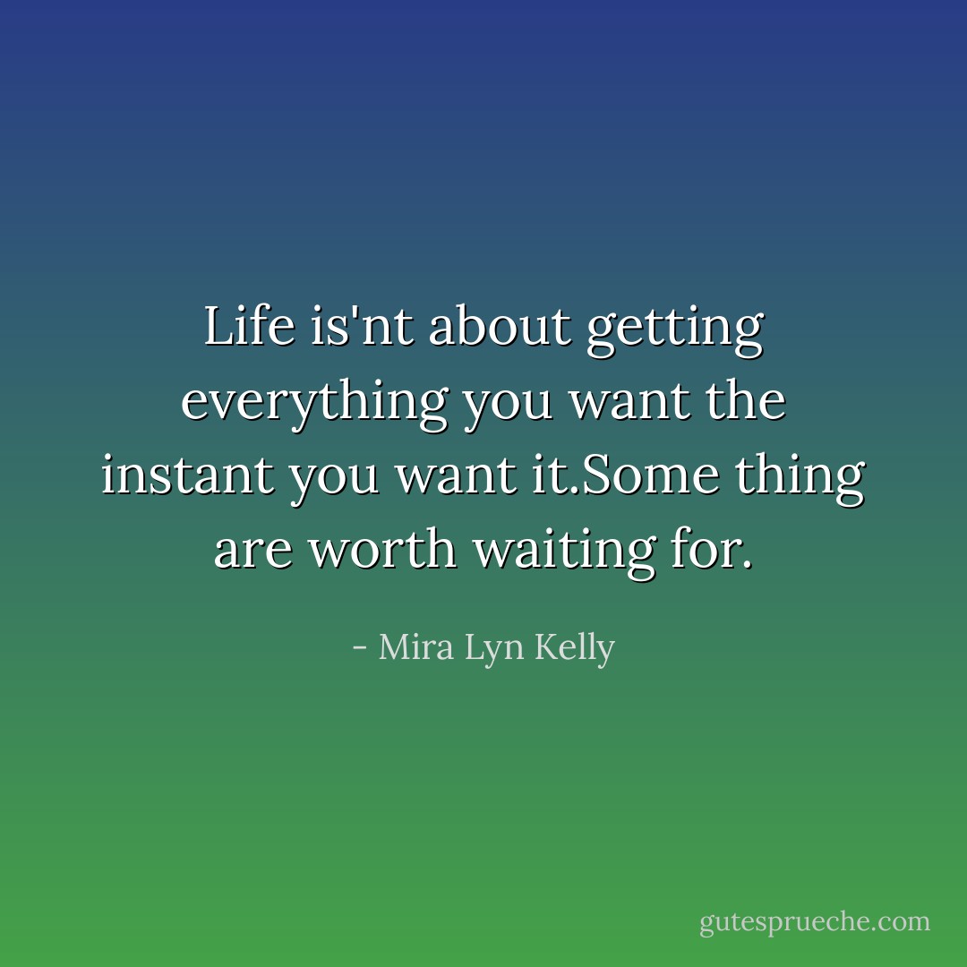 Life is'nt about getting everything you want the instant you want it.Some thing are worth waiting for. - Mira Lyn Kelly