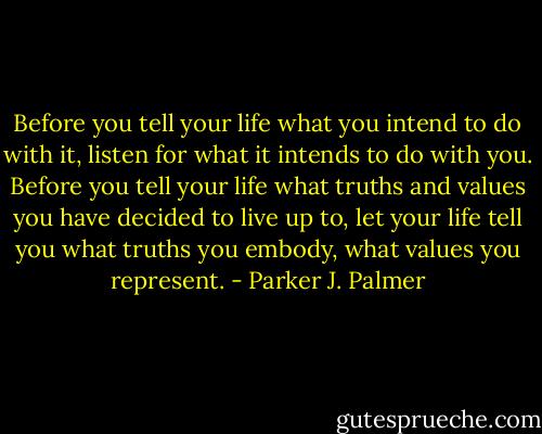 Before you tell your life what you intend to do with it, listen for what it intends to do with you. Before you tell your life what truths and values you have decided to live up to, let your life tell you what truths you embody, what values you represent. - Parker J. Palmer