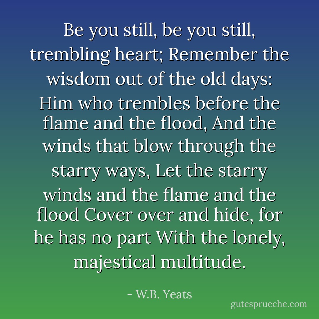 Be you still, be you still, trembling heart;<br />Remember the wisdom out of the old days:<br />Him who trembles before the flame and the flood,<br />And the winds that blow through the starry ways,<br />Let the starry winds and the flame and the flood<br />Cover over and hide, for he has no part<br />With the lonely, majestical multitude. - W.B. Yeats