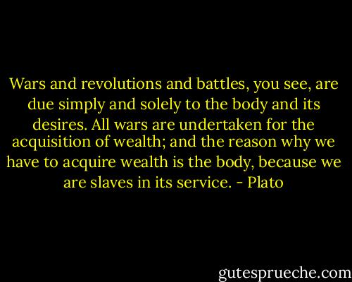 Wars and revolutions and battles, you see, are due simply and solely to the body and its desires. All wars are undertaken for the acquisition of wealth; and the reason why we have to acquire wealth is the body, because we are slaves in its service. - Plato