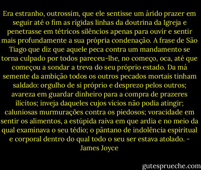 Era estranho, outrossim, que ele sentisse um árido prazer em seguir até o fim as rígidas linhas da doutrina da Igreja e penetrasse em tétricos silêncios apenas para ouvir e sentir mais profundamente a sua própria condenação. A frase de São Tiago que diz que aquele peca contra um mandamento se torna culpado por todos pareceu-lhe, no começo, oca, até que começou a sondar a treva do seu próprio estado. Da má semente da ambição todos os outros pecados mortais tinham saldado: orgulho de si próprio e desprezo pelos outros; avareza em guardar dinheiro para a compra de prazeres ilícitos; inveja daqueles cujos vícios não podia atingir; caluniosas murmurações contra os piedosos; voracidade em sentir os alimentos, a estúpida raiva em que ardia e no meio da qual examinava o seu tédio; o pântano de indolência espiritual e corporal dentro do qual todo o seu ser estava atolado. - James Joyce
