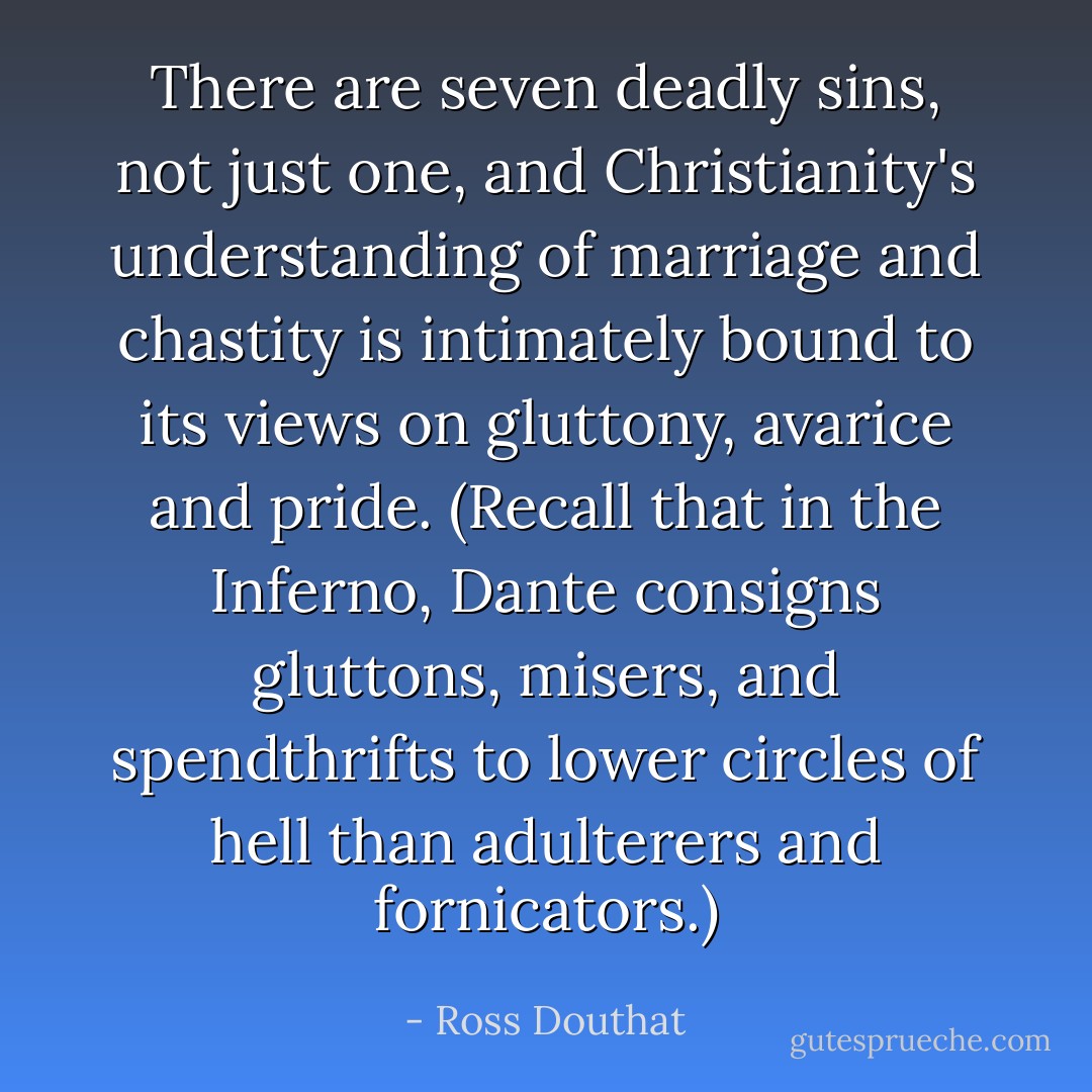 There are seven deadly sins, not just one, and Christianity's understanding of marriage and chastity is intimately bound to its views on gluttony, avarice and pride. (Recall that in the Inferno, Dante consigns gluttons, misers, and spendthrifts to lower circles of hell than adulterers and fornicators.) - Ross Douthat