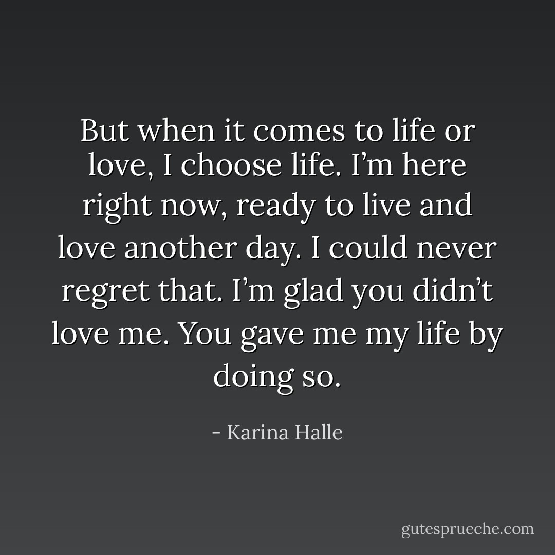 But when it comes to life or love, I choose life. I’m here right now, ready to live and love another day. I could never regret that. I’m glad you didn’t love me. You gave me my life by doing so. - Karina Halle