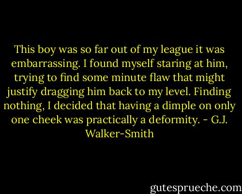 This boy was so far out of my league it was embarrassing. I found myself staring at him, trying to find some minute flaw that might justify dragging him back to my level. Finding nothing, I decided that having a dimple on only one cheek was practically a deformity. - G.J. Walker-Smith