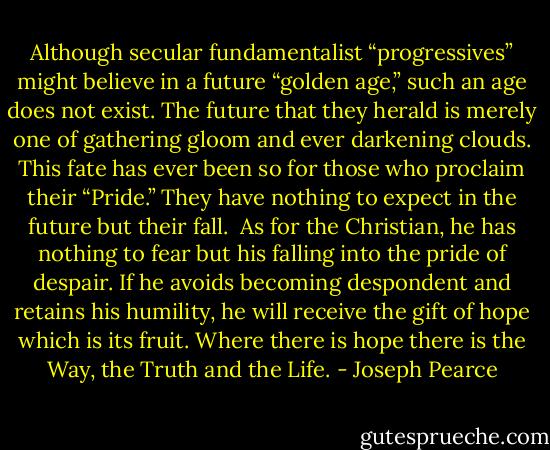 Although secular fundamentalist “progressives” might believe in a future “golden age,” such an age does not exist. The future that they herald is merely one of gathering gloom and ever darkening clouds. This fate has ever been so for those who proclaim their “Pride.” They have nothing to expect in the future but their fall.<br /><br />As for the Christian, he has nothing to fear but his falling into the pride of despair. If he avoids becoming despondent and retains his humility, he will receive the gift of hope which is its fruit. Where there is hope there is the Way, the Truth and the Life. - Joseph Pearce