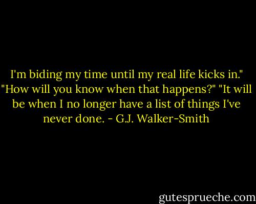 I'm biding my time until my real life kicks in."<br />"How will you know when that happens?"<br />"It will be when I no longer have a list of things I've never done. - G.J. Walker-Smith