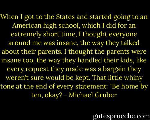 When I got to the States and started going to an American high school, which I did for an extremely short time, I thought everyone around me was insane, the way they talked about their parents. I thought the parents were insane too, the way they handled their kids, like every request they made was a bargain they weren't sure would be kept. That little whiny tone at the end of every statement: "Be home by ten, okay? - Michael Gruber