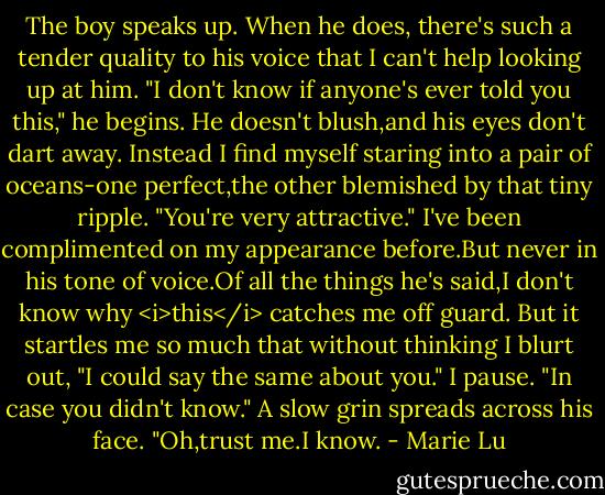 The boy speaks up. When he does, there's such a tender quality to his voice that I can't help looking up at him. "I don't know if anyone's ever told you this," he begins. He doesn't blush,and his eyes don't dart away. Instead I find myself staring into a pair of oceans-one perfect,the other blemished by that tiny ripple. "You're very attractive."<br />I've been complimented on my appearance before.But never in his tone of voice.Of all the things he's said,I don't know why <i>this</i> catches me off guard. But it startles me so much that without thinking I blurt out, "I could say the same about you." I pause. "In case you didn't know."<br />A slow grin spreads across his face. "Oh,trust me.I know. - Marie Lu