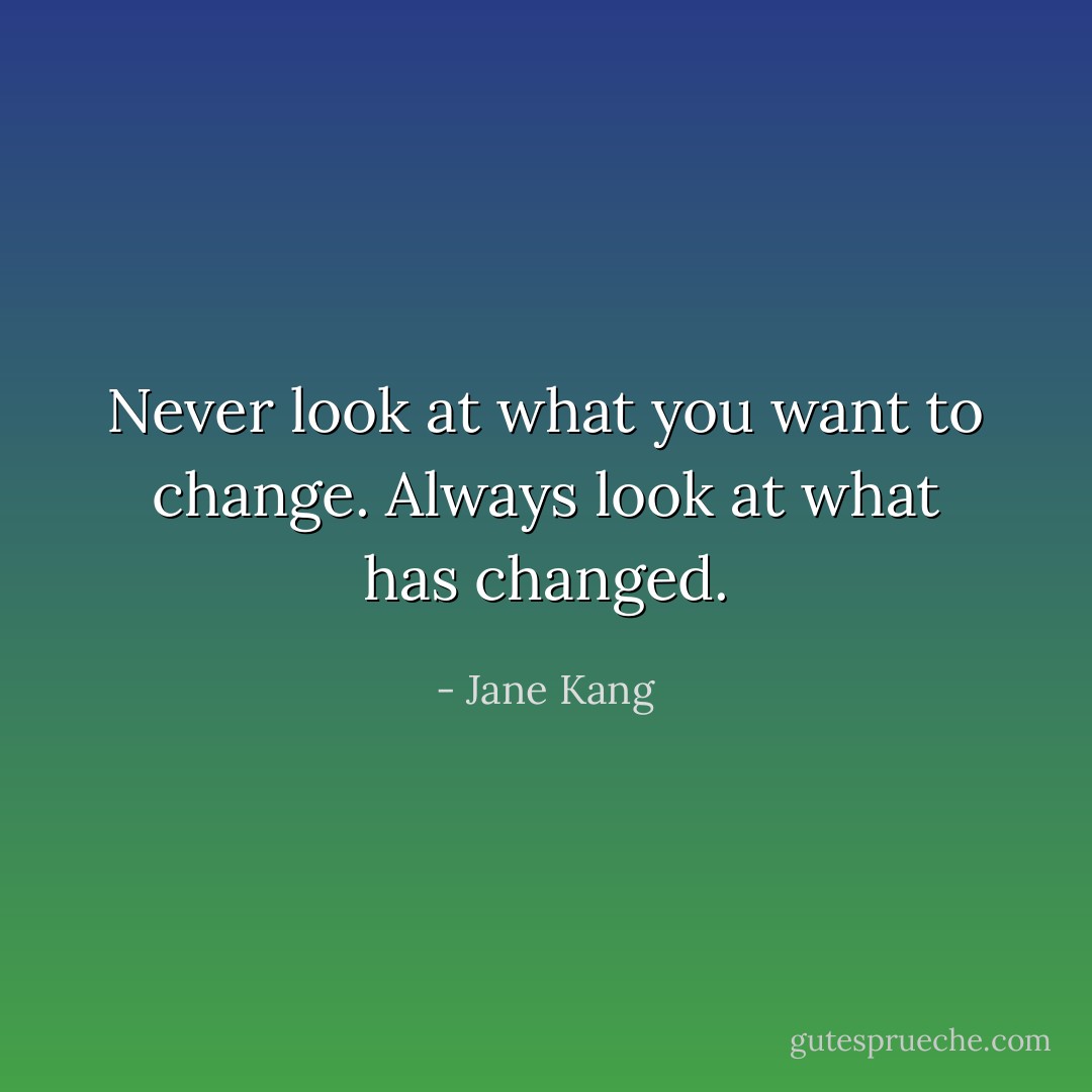 Never look at what you want to change. Always look at what has changed. - Jane Kang