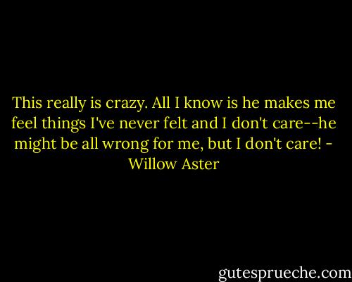 This really is crazy. All I know is he makes me feel things I've never felt and I don't care--he might be all wrong for me, but I don't care! - Willow Aster
