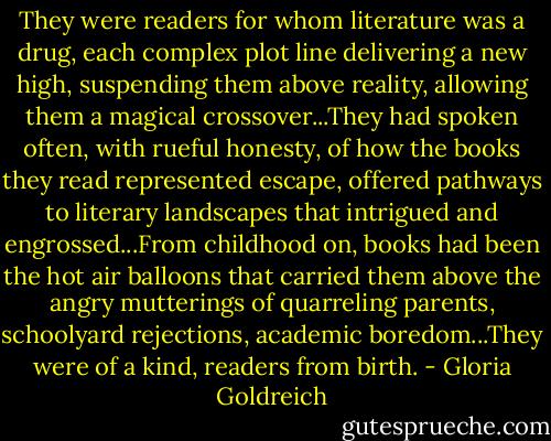 They were readers for whom literature was a drug, each complex plot line delivering a new high, suspending them above reality, allowing them a magical crossover...They had spoken often, with rueful honesty, of how the books they read represented escape, offered pathways to literary landscapes that intrigued and engrossed...From childhood on, books had been the hot air balloons that carried them above the angry mutterings of quarreling parents, schoolyard rejections, academic boredom...They were of a kind, readers from birth. - Gloria Goldreich